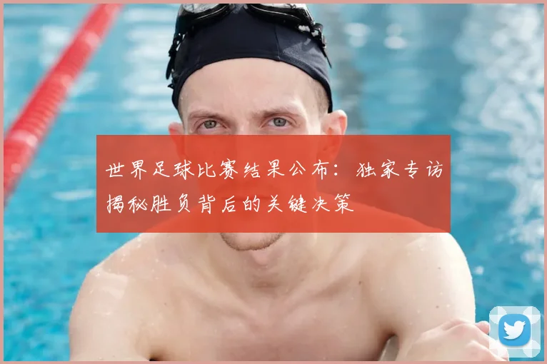 世界足球比赛结果公布:独家专访揭秘胜负背后的关键决策