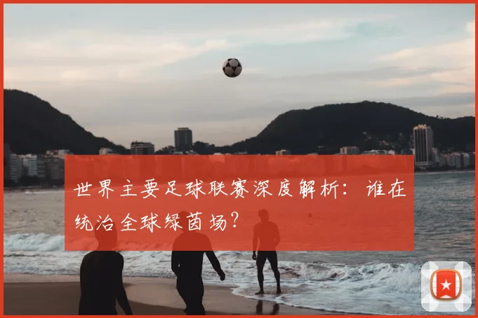 世界主要足球联赛深度解析：谁在统治全球绿茵场？