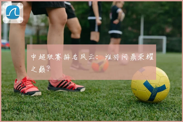 中超联赛排名风云:谁将问鼎荣耀之巅?