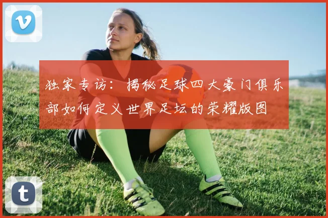 独家专访：揭秘足球四大豪门俱乐部如何定义世界足坛的荣耀版图