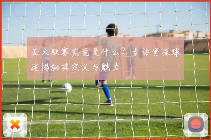 五大联赛究竟是什么？专访资深球迷揭秘其定义与魅力